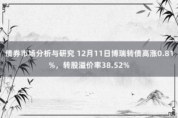 债券市场分析与研究 12月11日博瑞转债高涨0.81%，转股溢价率38.52%