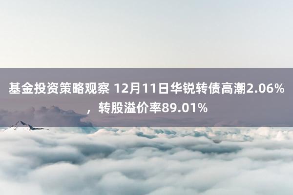 基金投资策略观察 12月11日华锐转债高潮2.06%，转股溢价率89.01%