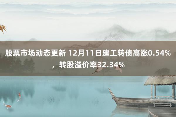 股票市场动态更新 12月11日建工转债高涨0.54%，转股溢价率32.34%