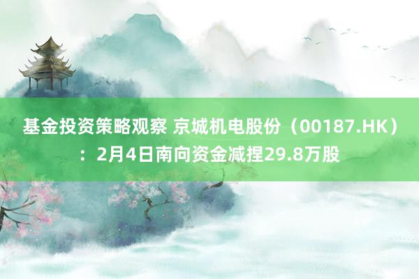 基金投资策略观察 京城机电股份（00187.HK）：2月4日南向资金减捏29.8万股