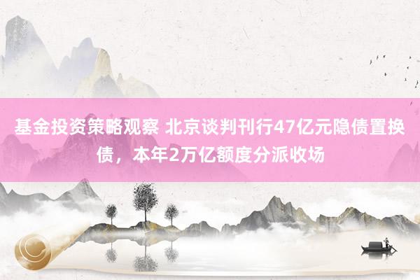 基金投资策略观察 北京谈判刊行47亿元隐债置换债，本年2万亿额度分派收场