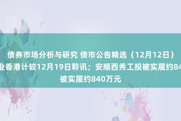 债券市场分析与研究 债市公告精选（12月12日）| 吉兆业香港计较12月19日聆讯；安顺西秀工投被实履约840万元