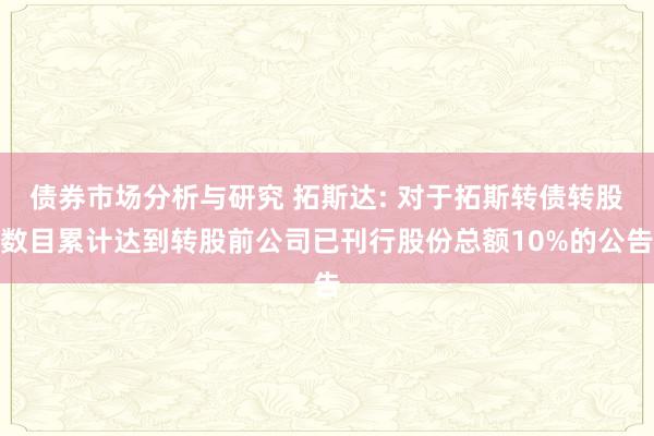 债券市场分析与研究 拓斯达: 对于拓斯转债转股数目累计达到转股前公司已刊行股份总额10%的公告