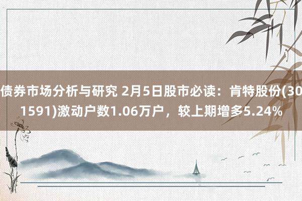 债券市场分析与研究 2月5日股市必读：肯特股份(301591)激动户数1.06万户，较上期增多5.24%