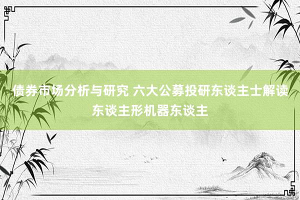 债券市场分析与研究 六大公募投研东谈主士解读东谈主形机器东谈主