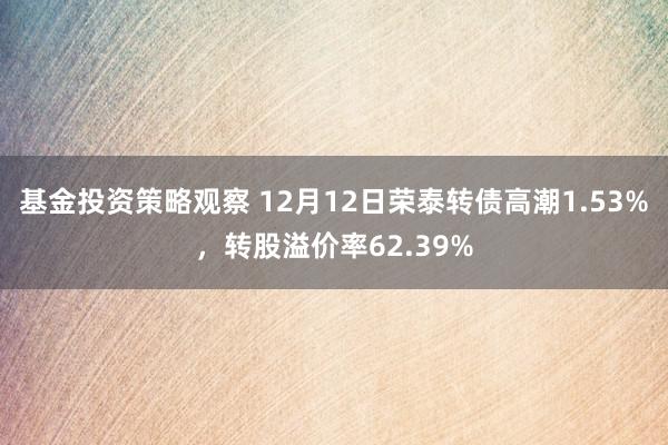 基金投资策略观察 12月12日荣泰转债高潮1.53%，转股溢价率62.39%