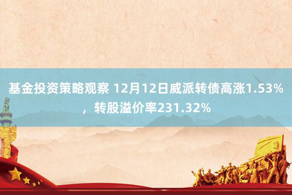 基金投资策略观察 12月12日威派转债高涨1.53%，转股溢价率231.32%