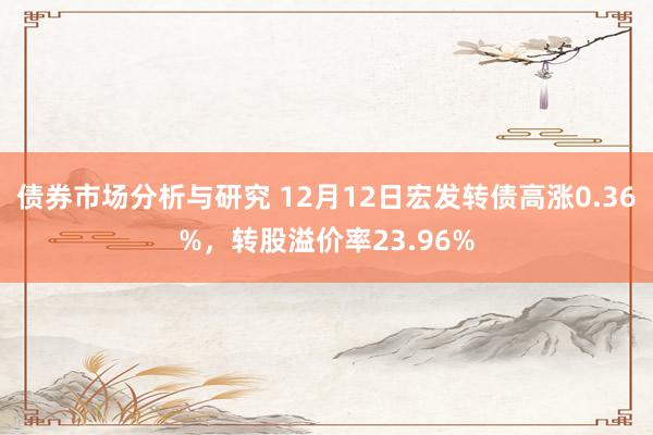 债券市场分析与研究 12月12日宏发转债高涨0.36%，转股溢价率23.96%