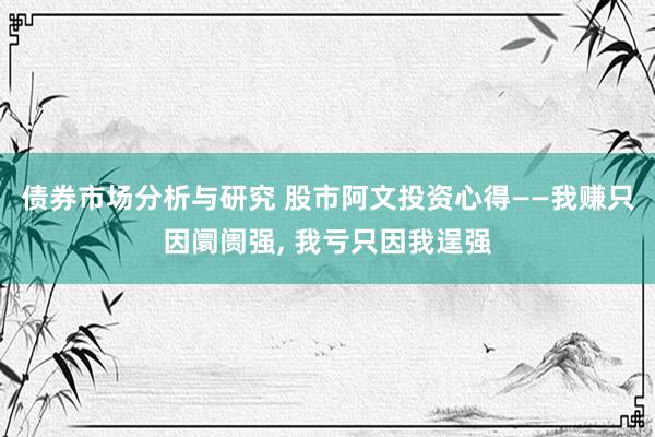 债券市场分析与研究 股市阿文投资心得——我赚只因阛阓强, 我亏只因我逞强