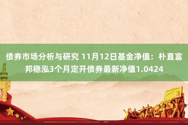 债券市场分析与研究 11月12日基金净值：朴直富邦稳泓3个月定开债券最新净值1.0424