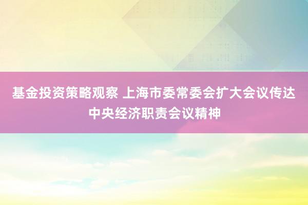 基金投资策略观察 上海市委常委会扩大会议传达中央经济职责会议精神