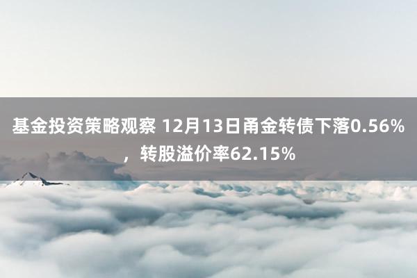 基金投资策略观察 12月13日甬金转债下落0.56%，转股溢价率62.15%