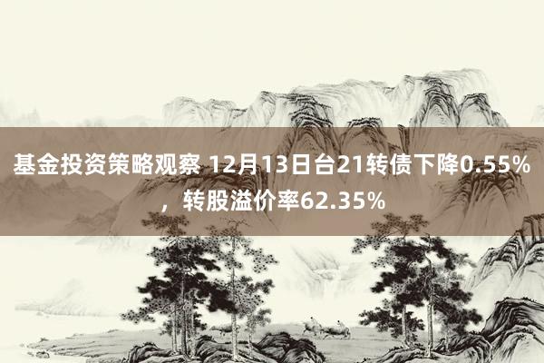 基金投资策略观察 12月13日台21转债下降0.55%，转股溢价率62.35%