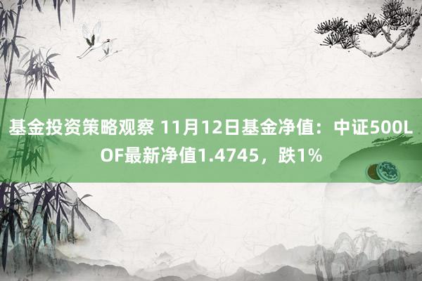 基金投资策略观察 11月12日基金净值：中证500LOF最新净值1.4745，跌1%