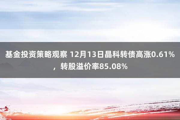 基金投资策略观察 12月13日晶科转债高涨0.61%，转股溢价率85.08%