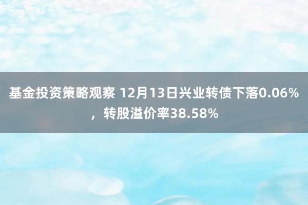 基金投资策略观察 12月13日兴业转债下落0.06%，转股溢价率38.58%