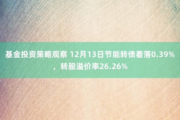 基金投资策略观察 12月13日节能转债着落0.39%，转股溢价率26.26%