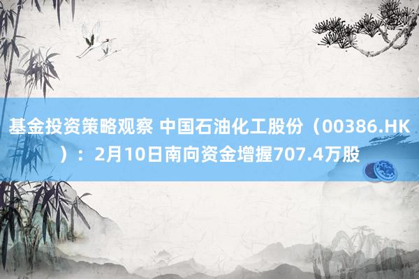 基金投资策略观察 中国石油化工股份（00386.HK）：2月10日南向资金增握707.4万股