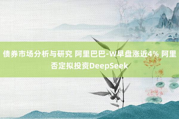 债券市场分析与研究 阿里巴巴-W早盘涨近4% 阿里否定拟投资DeepSeek