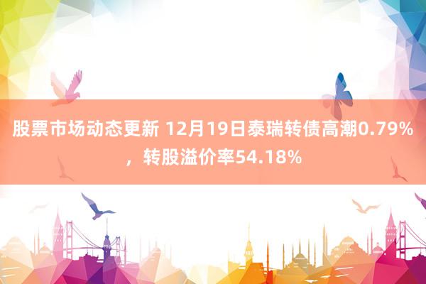 股票市场动态更新 12月19日泰瑞转债高潮0.79%，转股溢价率54.18%