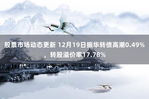 股票市场动态更新 12月19日振华转债高潮0.49%，转股溢价率17.78%