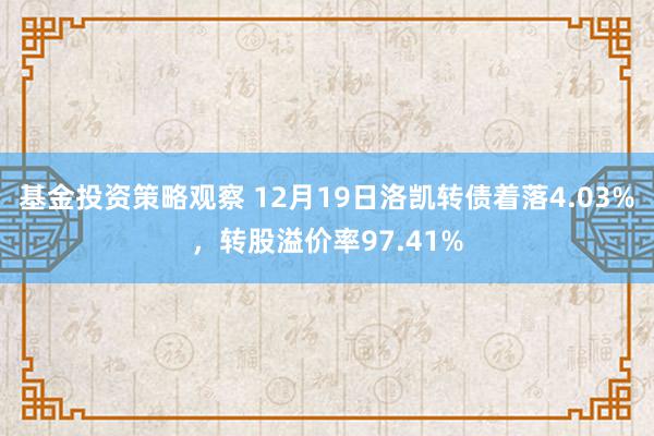 基金投资策略观察 12月19日洛凯转债着落4.03%，转股溢价率97.41%