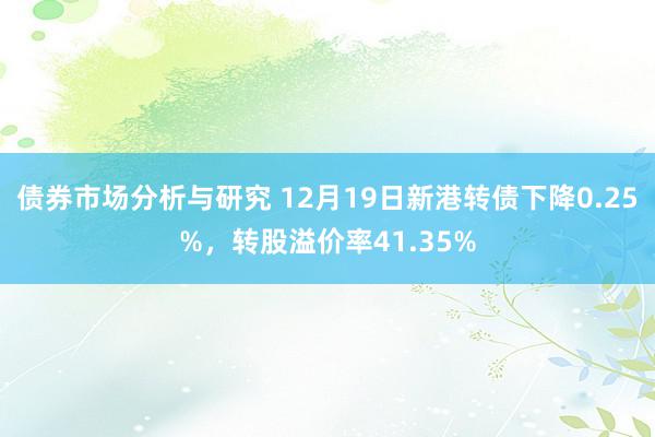 债券市场分析与研究 12月19日新港转债下降0.25%，转股溢价率41.35%