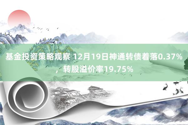 基金投资策略观察 12月19日神通转债着落0.37%，转股溢价率19.75%