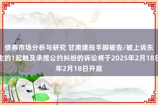 债券市场分析与研究 甘肃建投手脚被告/被上诉东说念主的1起触及承揽公约纠纷的诉讼将于2025年2月18日开庭