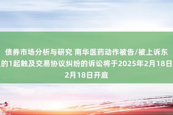 债券市场分析与研究 南华医药动作被告/被上诉东谈主的1起触及交易协议纠纷的诉讼将于2025年2月18日开庭