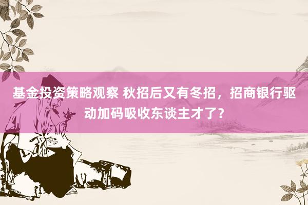 基金投资策略观察 秋招后又有冬招，招商银行驱动加码吸收东谈主才了？