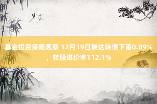 基金投资策略观察 12月19日瑞达转债下落0.09%，转股溢价率112.1%