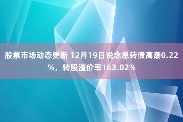 股票市场动态更新 12月19日说念恩转债高潮0.22%，转股溢价率163.02%