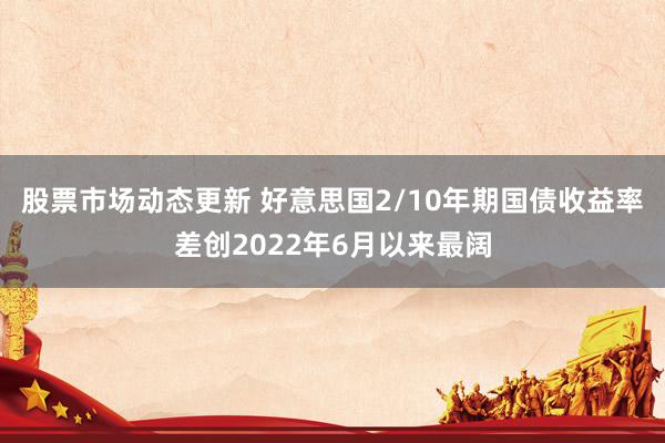 股票市场动态更新 好意思国2/10年期国债收益率差创2022年6月以来最阔