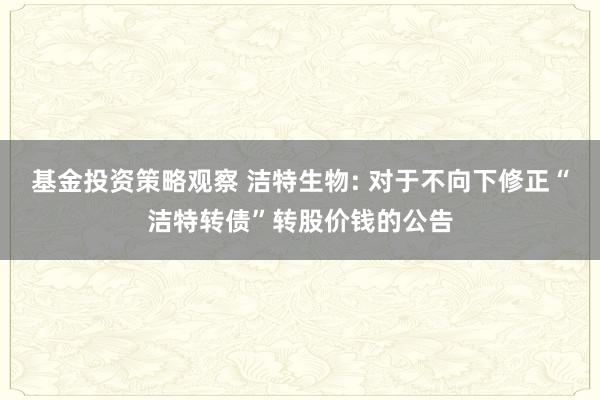 基金投资策略观察 洁特生物: 对于不向下修正“洁特转债”转股价钱的公告