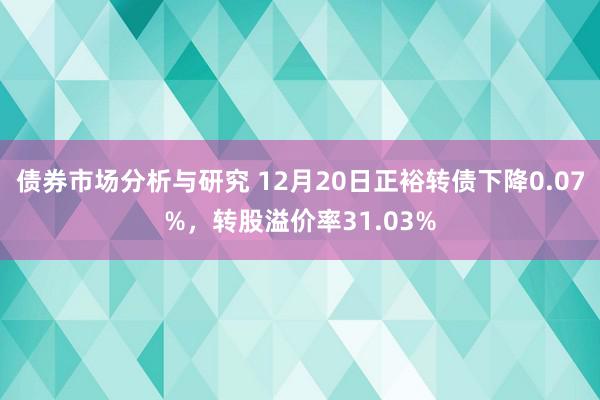 债券市场分析与研究 12月20日正裕转债下降0.07%，转股溢价率31.03%