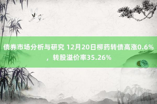 债券市场分析与研究 12月20日柳药转债高涨0.6%，转股溢价率35.26%