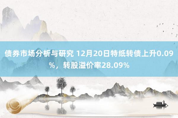 债券市场分析与研究 12月20日特纸转债上升0.09%，转股溢价率28.09%