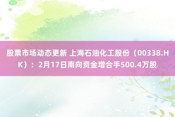 股票市场动态更新 上海石油化工股份（00338.HK）：2月17日南向资金增合手500.4万股