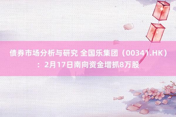 债券市场分析与研究 全国乐集团（00341.HK）：2月17日南向资金增抓8万股