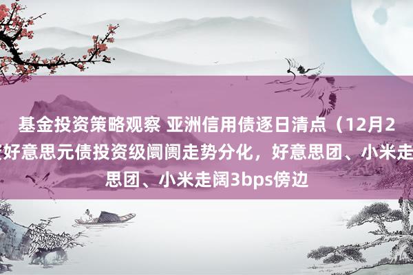 基金投资策略观察 亚洲信用债逐日清点（12月20日）：中资好意思元债投资级阛阓走势分化，好意思团、小米走阔3bps傍边