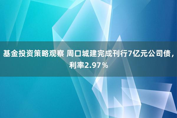 基金投资策略观察 周口城建完成刊行7亿元公司债，利率2.97％