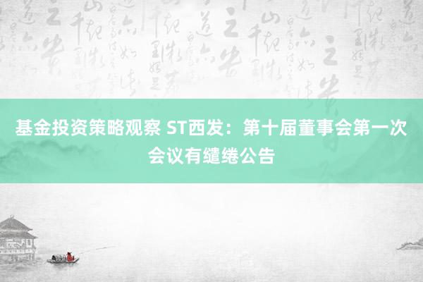 基金投资策略观察 ST西发：第十届董事会第一次会议有缱绻公告