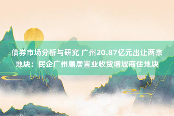 债券市场分析与研究 广州20.87亿元出让两宗地块：民企广州顺居置业收货增城商住地块