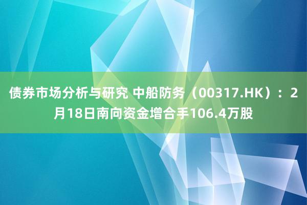 债券市场分析与研究 中船防务（00317.HK）：2月18日南向资金增合手106.4万股