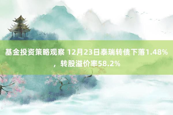 基金投资策略观察 12月23日泰瑞转债下落1.48%，转股溢价率58.2%