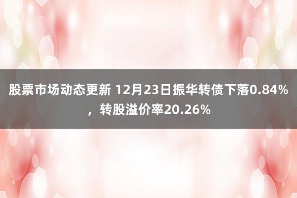 股票市场动态更新 12月23日振华转债下落0.84%，转股溢价率20.26%