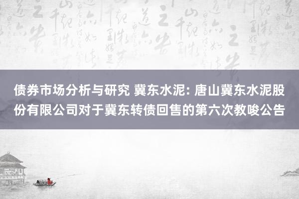 债券市场分析与研究 冀东水泥: 唐山冀东水泥股份有限公司对于冀东转债回售的第六次教唆公告