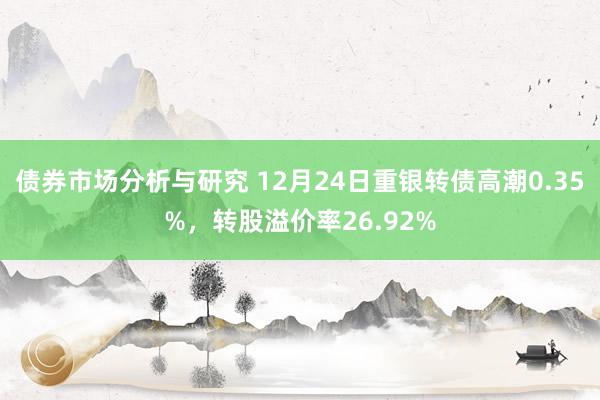 债券市场分析与研究 12月24日重银转债高潮0.35%，转股溢价率26.92%