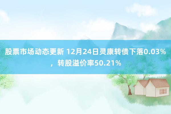 股票市场动态更新 12月24日灵康转债下落0.03%，转股溢价率50.21%